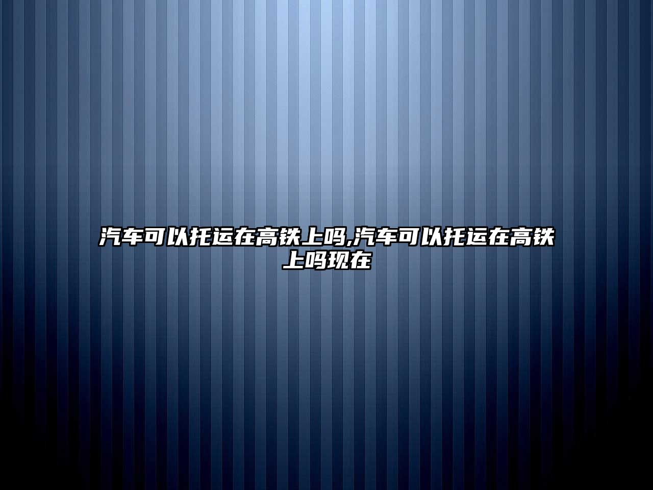 汽車可以托運在高鐵上嗎,汽車可以托運在高鐵上嗎現在