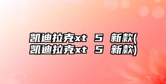 凱迪拉克xt 5 新款(凱迪拉克xt 5 新款)