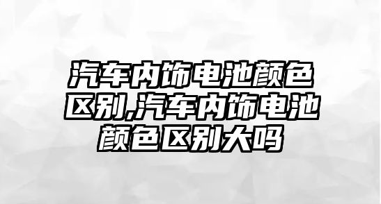 汽車內飾電池顏色區別,汽車內飾電池顏色區別大嗎