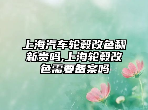 上海汽車輪轂改色翻新貴嗎,上海輪轂改色需要備案嗎