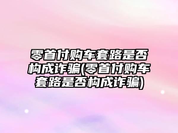 零首付購車套路是否構(gòu)成詐騙(零首付購車套路是否構(gòu)成詐騙)