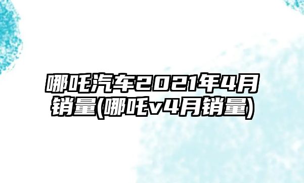 哪吒汽車2021年4月銷量(哪吒v4月銷量)