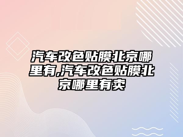 汽車改色貼膜北京哪里有,汽車改色貼膜北京哪里有賣