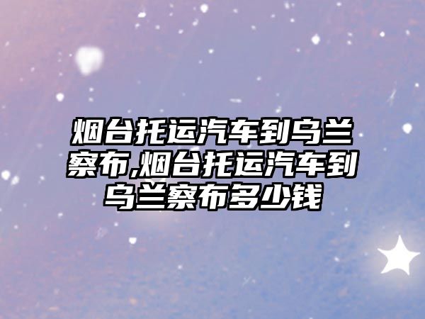 煙臺托運汽車到烏蘭察布,煙臺托運汽車到烏蘭察布多少錢