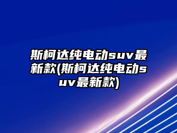 斯柯達純電動suv最新款(斯柯達純電動suv最新款)