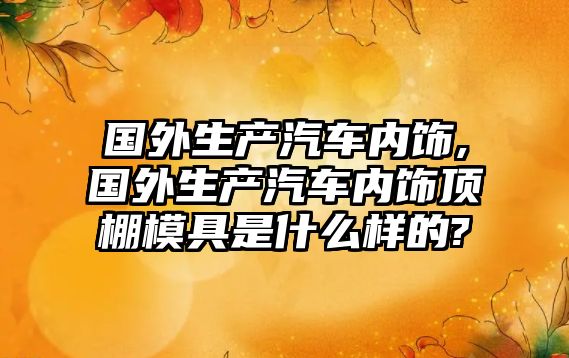 國外生產汽車內飾,國外生產汽車內飾頂棚模具是什么樣的?