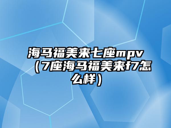 海馬福美來七座mpv（7座海馬福美來f7怎么樣）