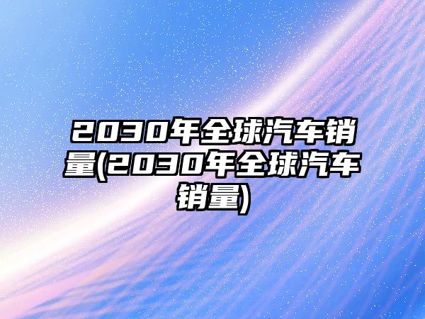 2030年全球汽車銷量(2030年全球汽車銷量)