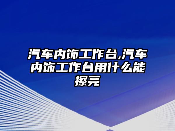 汽車內飾工作臺,汽車內飾工作臺用什么能擦亮