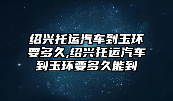 紹興托運汽車到玉環要多久,紹興托運汽車到玉環要多久能到