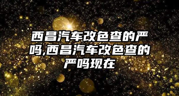 西昌汽車改色查的嚴嗎,西昌汽車改色查的嚴嗎現在