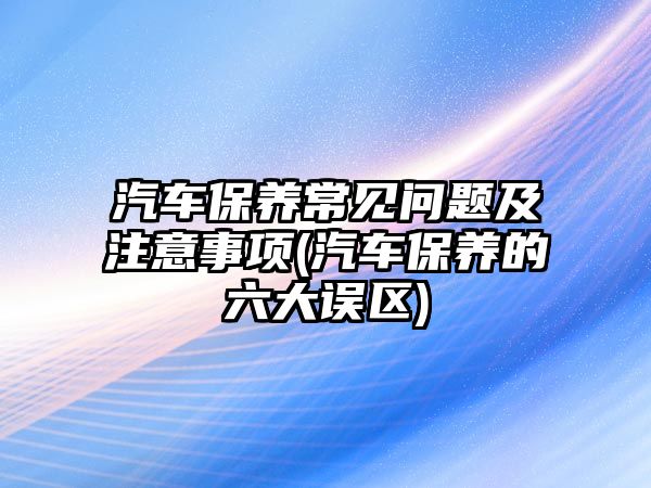 汽車保養常見問題及注意事項(汽車保養的六大誤區)