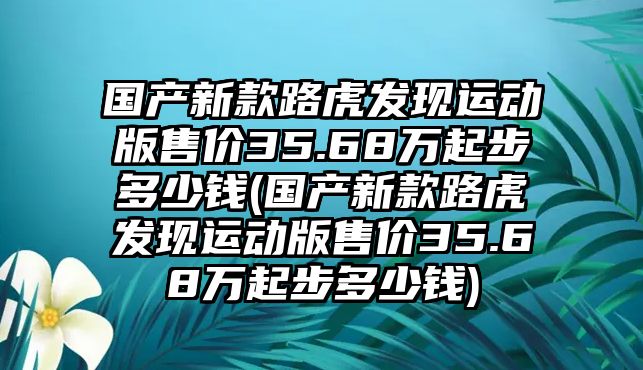 國產新款路虎發現運動版售價35.68萬起步多少錢(國產新款路虎發現運動版售價35.68萬起步多少錢)