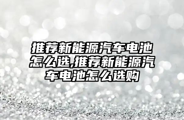 推薦新能源汽車電池怎么選,推薦新能源汽車電池怎么選購