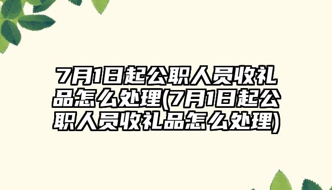 7月1日起公職人員收禮品怎么處理(7月1日起公職人員收禮品怎么處理)