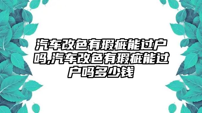 汽車改色有瑕疵能過戶嗎,汽車改色有瑕疵能過戶嗎多少錢