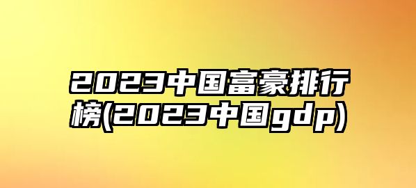 2023中國富豪排行榜(2023中國gdp)