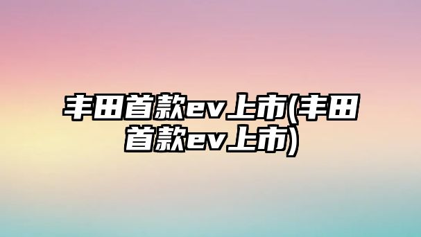 豐田首款ev上市(豐田首款ev上市)