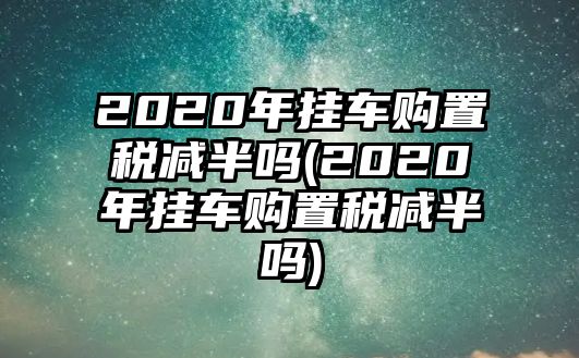 2020年掛車購置稅減半嗎(2020年掛車購置稅減半嗎)