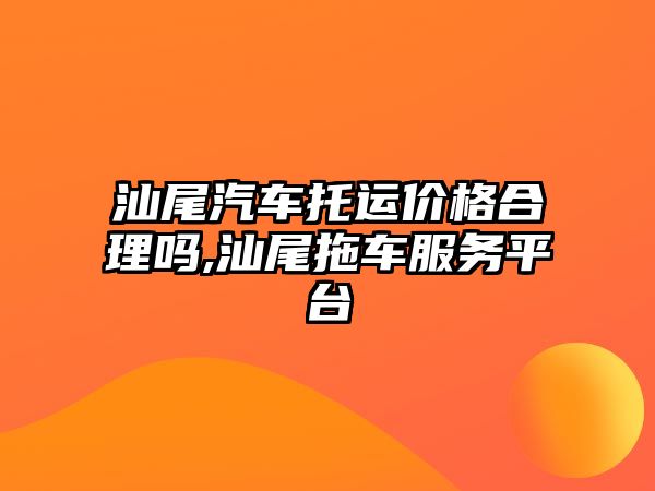 汕尾汽車托運價格合理嗎,汕尾拖車服務平臺