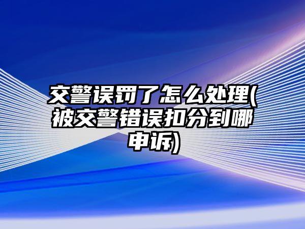 交警誤罰了怎么處理(被交警錯誤扣分到哪申訴)