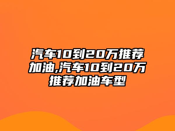 汽車10到20萬推薦加油,汽車10到20萬推薦加油車型