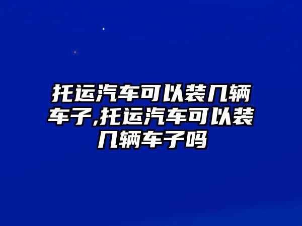 托運汽車可以裝幾輛車子,托運汽車可以裝幾輛車子嗎