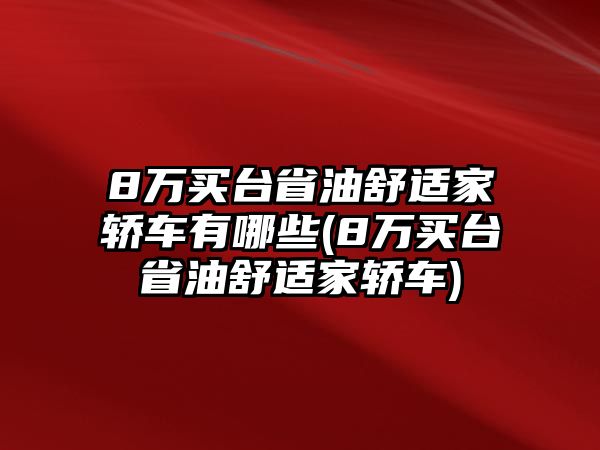 8萬買臺省油舒適家轎車有哪些(8萬買臺省油舒適家轎車)