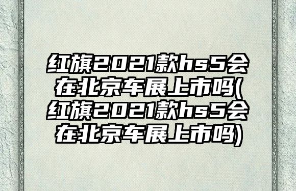 紅旗2021款hs5會在北京車展上市嗎(紅旗2021款hs5會在北京車展上市嗎)