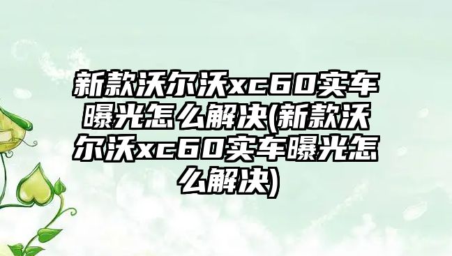 新款沃爾沃xc60實車曝光怎么解決(新款沃爾沃xc60實車曝光怎么解決)