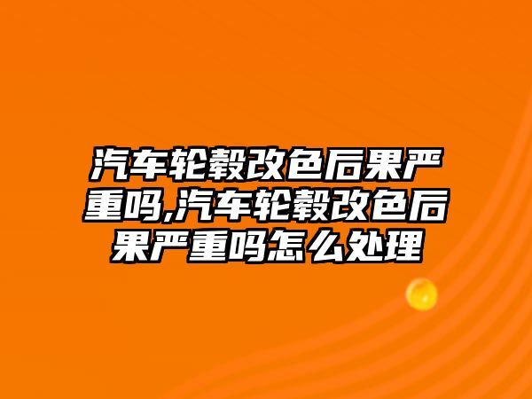 汽車輪轂改色后果嚴(yán)重嗎,汽車輪轂改色后果嚴(yán)重嗎怎么處理