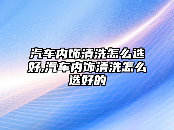 汽車內飾清洗怎么選好,汽車內飾清洗怎么選好的