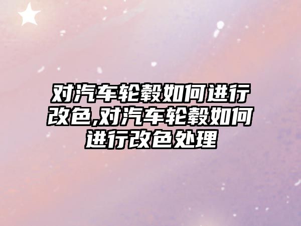 對汽車輪轂如何進行改色,對汽車輪轂如何進行改色處理