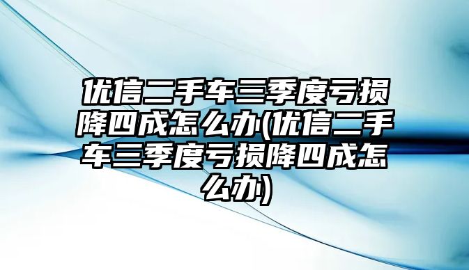 優信二手車三季度虧損降四成怎么辦(優信二手車三季度虧損降四成怎么辦)