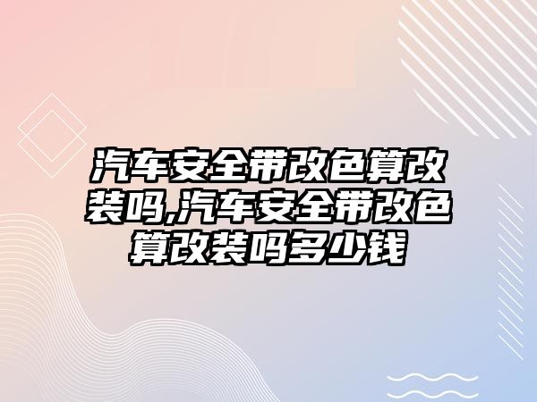 汽車安全帶改色算改裝嗎,汽車安全帶改色算改裝嗎多少錢