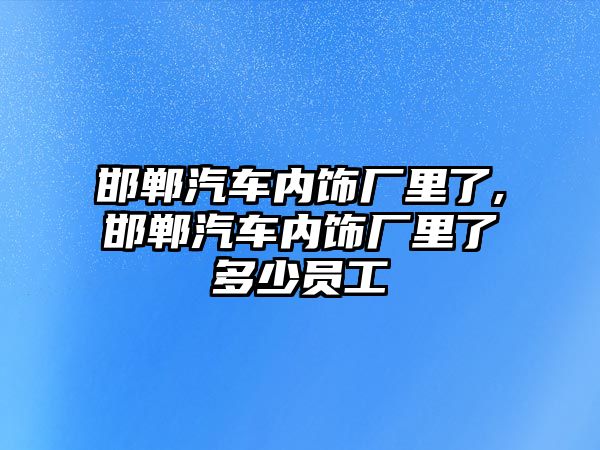 邯鄲汽車內飾廠里了,邯鄲汽車內飾廠里了多少員工