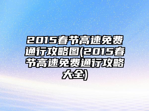 2015春節高速免費通行攻略圖(2015春節高速免費通行攻略大全)