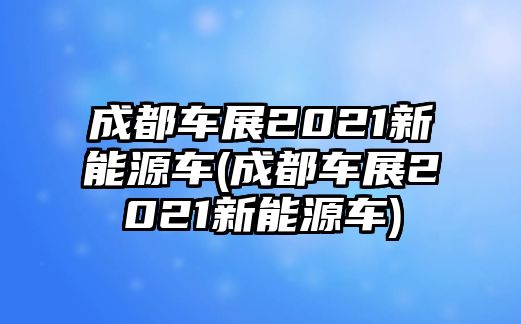 成都車展2021新能源車(成都車展2021新能源車)