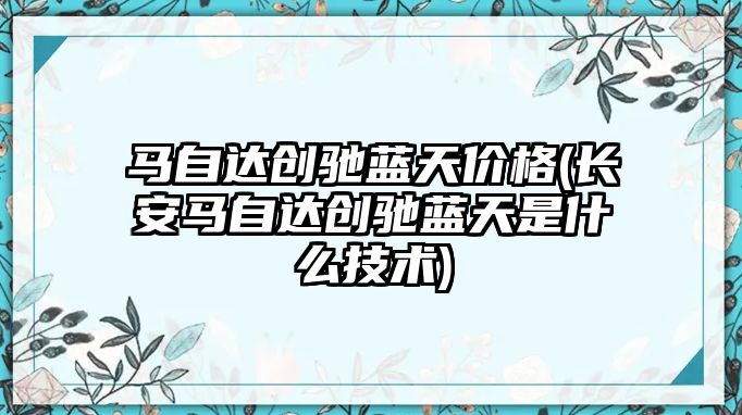 馬自達創馳藍天價格(長安馬自達創馳藍天是什么技術)