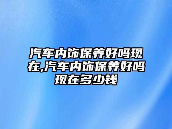 汽車內飾保養好嗎現在,汽車內飾保養好嗎現在多少錢