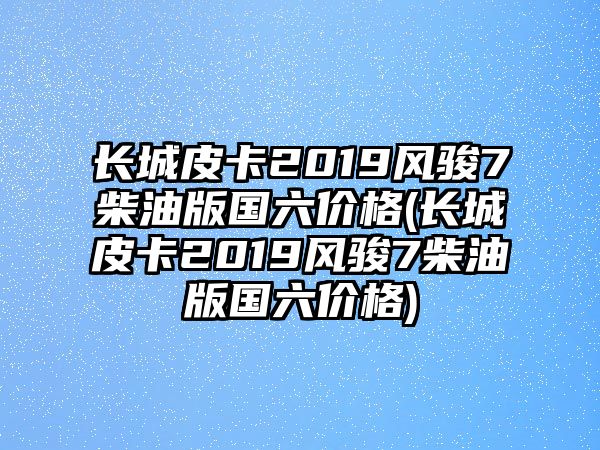 長城皮卡2019風駿7柴油版國六價格(長城皮卡2019風駿7柴油版國六價格)