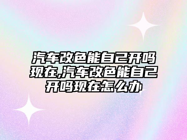 汽車改色能自己開嗎現在,汽車改色能自己開嗎現在怎么辦