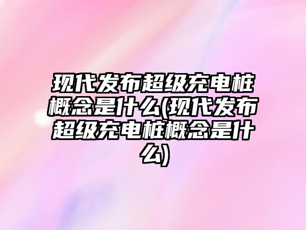 現代發布超級充電樁概念是什么(現代發布超級充電樁概念是什么)