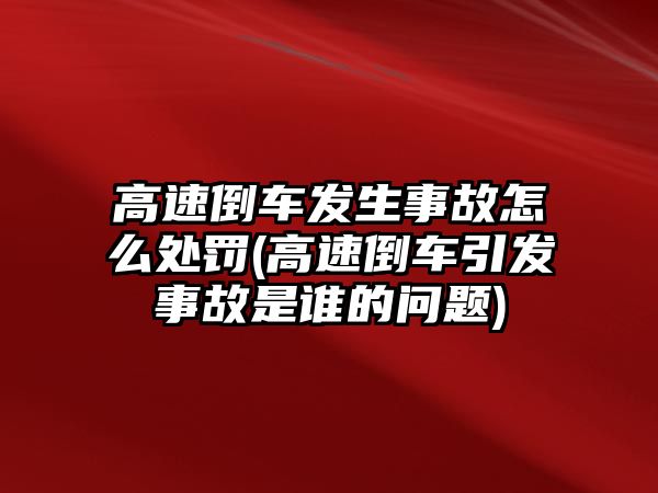 高速倒車發生事故怎么處罰(高速倒車引發事故是誰的問題)