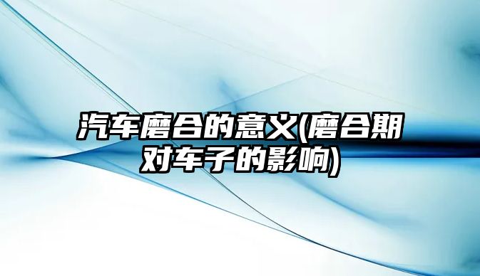 汽車磨合的意義(磨合期對車子的影響)