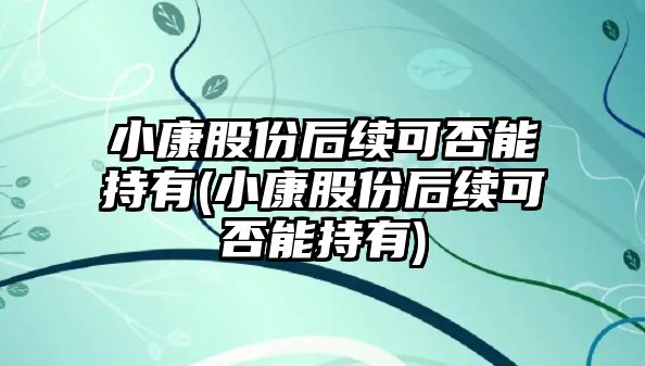 小康股份后續可否能持有(小康股份后續可否能持有)