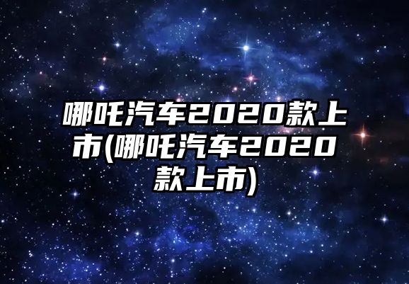 哪吒汽車2020款上市(哪吒汽車2020款上市)