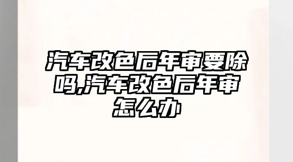 汽車改色后年審要除嗎,汽車改色后年審怎么辦