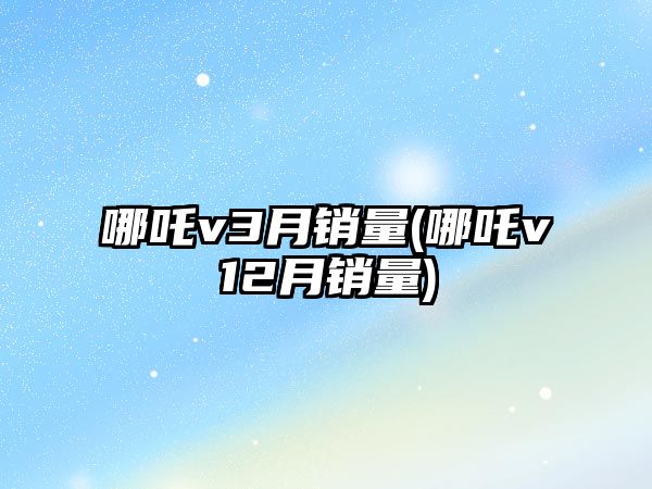 哪吒v3月銷量(哪吒v12月銷量)