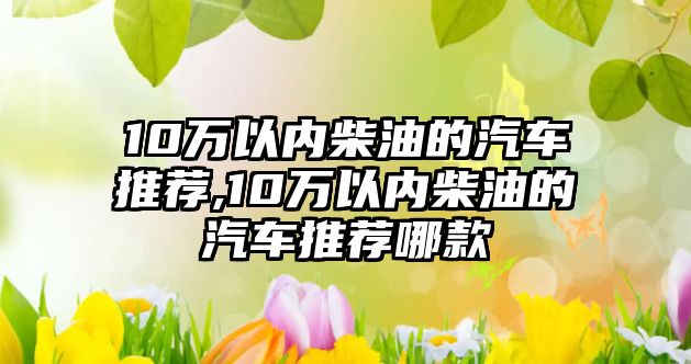 10萬以內(nèi)柴油的汽車推薦,10萬以內(nèi)柴油的汽車推薦哪款